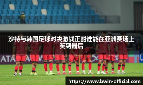 沙特与韩国足球对决激战正酣谁能在亚洲赛场上笑到最后