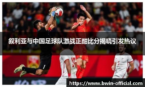 叙利亚与中国足球队激战正酣比分揭晓引发热议