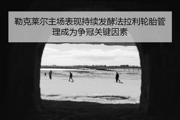 勒克莱尔主场表现持续发酵法拉利轮胎管理成为争冠关键因素