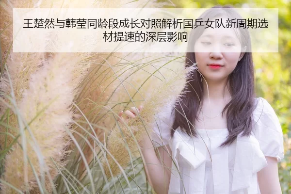 王楚然与韩莹同龄段成长对照解析国乒女队新周期选材提速的深层影响