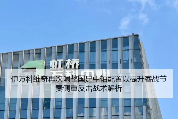 伊万科维奇再次调整国足中轴配置以提升客战节奏侧重反击战术解析