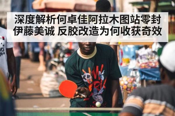 深度解析何卓佳阿拉木图站零封伊藤美诚 反胶改造为何收获奇效