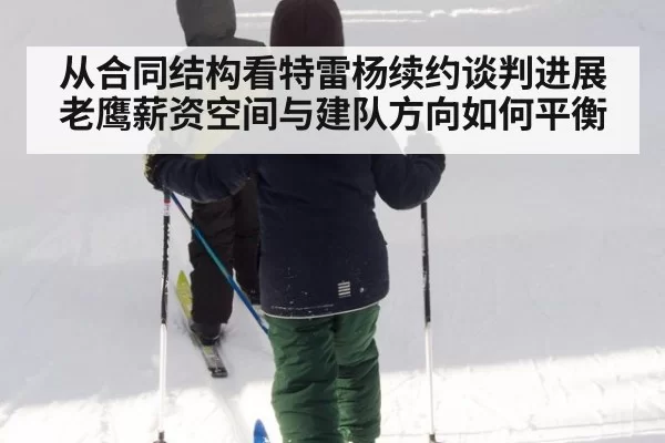 从合同结构看特雷杨续约谈判进展 老鹰薪资空间与建队方向如何平衡